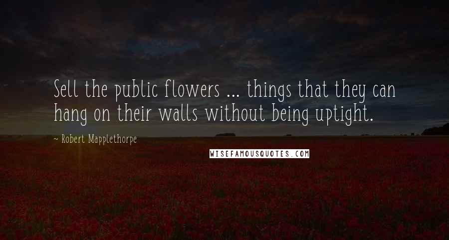 Robert Mapplethorpe Quotes: Sell the public flowers ... things that they can hang on their walls without being uptight.