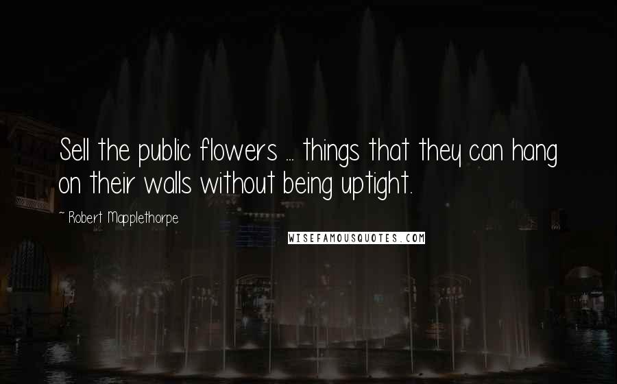 Robert Mapplethorpe Quotes: Sell the public flowers ... things that they can hang on their walls without being uptight.