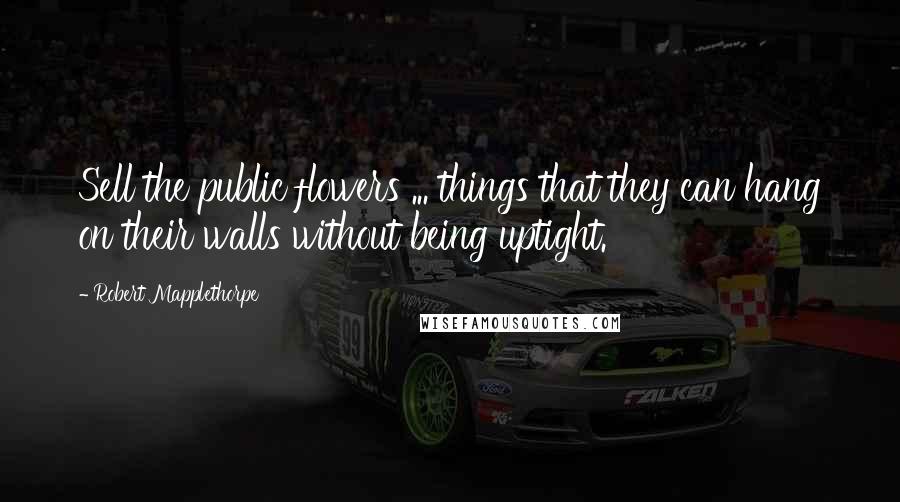 Robert Mapplethorpe Quotes: Sell the public flowers ... things that they can hang on their walls without being uptight.
