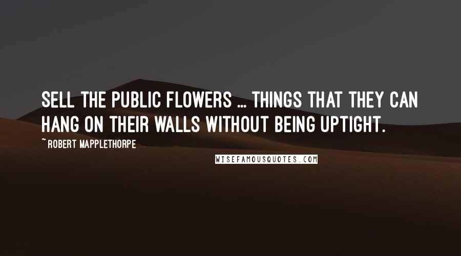 Robert Mapplethorpe Quotes: Sell the public flowers ... things that they can hang on their walls without being uptight.