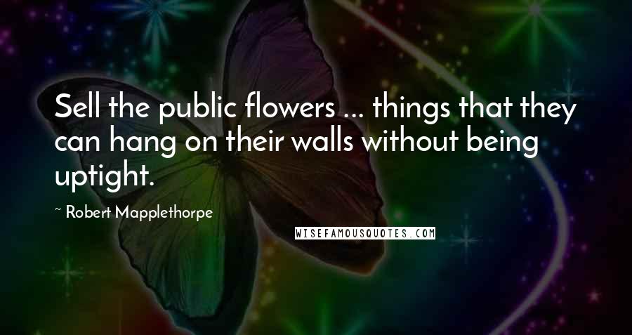 Robert Mapplethorpe Quotes: Sell the public flowers ... things that they can hang on their walls without being uptight.