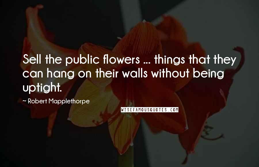 Robert Mapplethorpe Quotes: Sell the public flowers ... things that they can hang on their walls without being uptight.