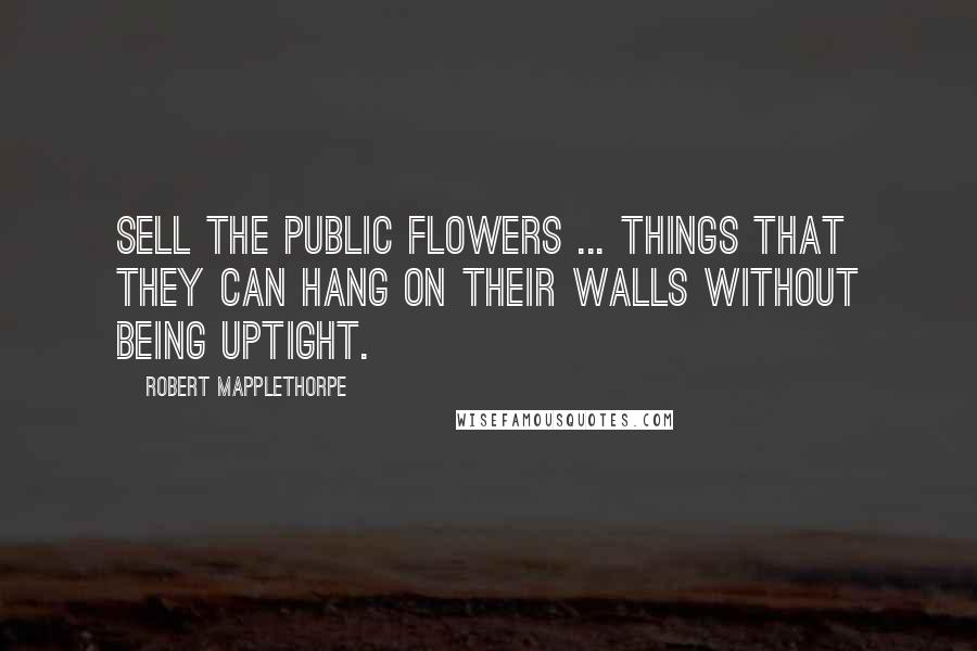 Robert Mapplethorpe Quotes: Sell the public flowers ... things that they can hang on their walls without being uptight.