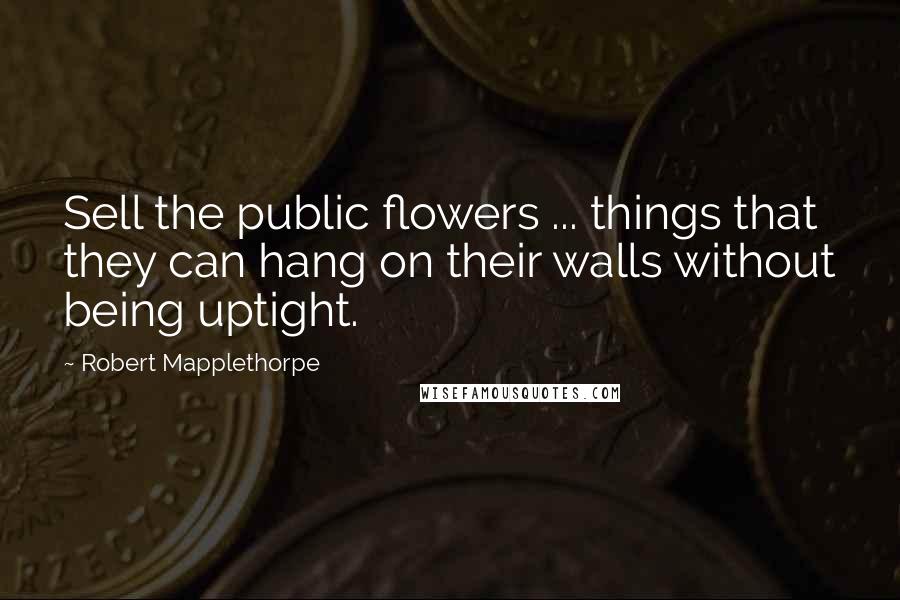 Robert Mapplethorpe Quotes: Sell the public flowers ... things that they can hang on their walls without being uptight.