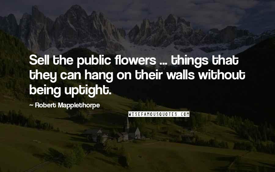 Robert Mapplethorpe Quotes: Sell the public flowers ... things that they can hang on their walls without being uptight.