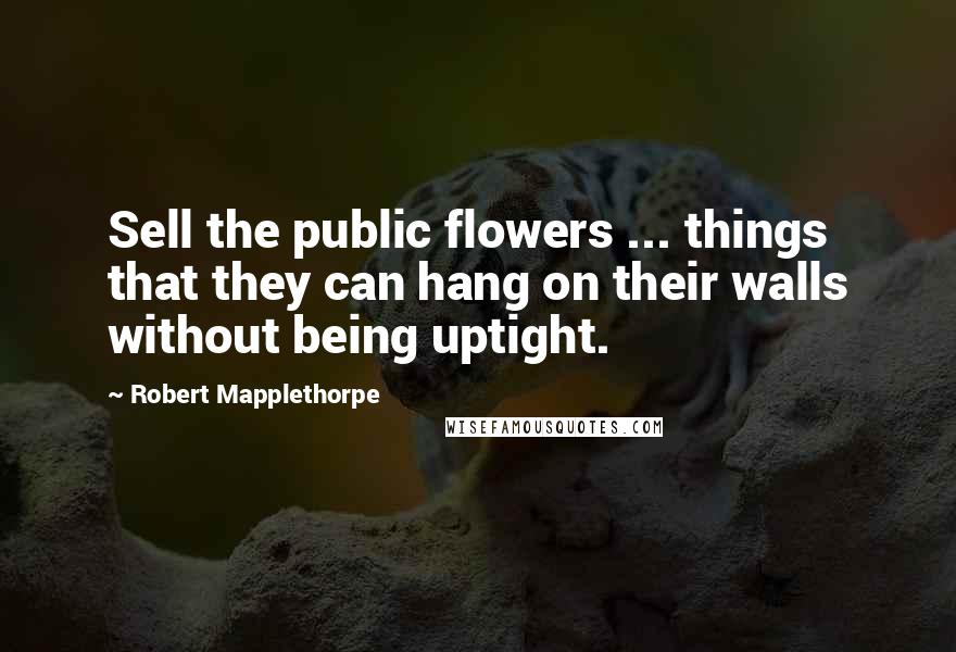 Robert Mapplethorpe Quotes: Sell the public flowers ... things that they can hang on their walls without being uptight.