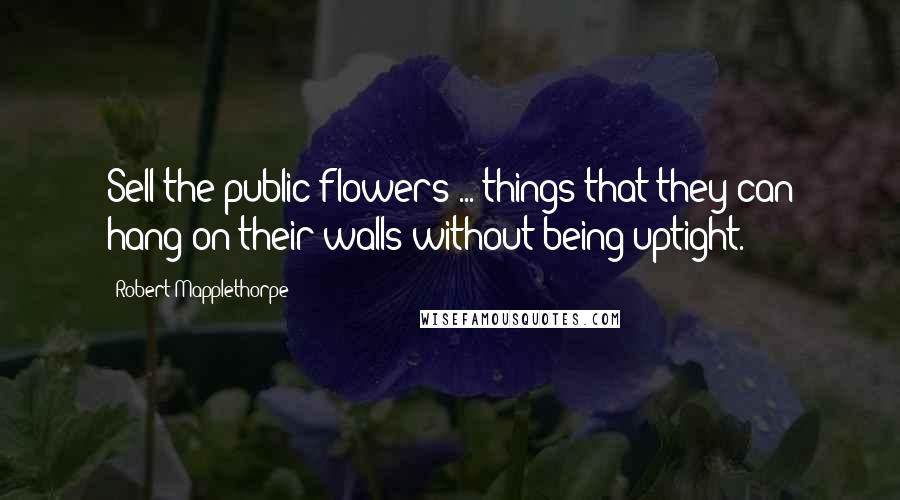 Robert Mapplethorpe Quotes: Sell the public flowers ... things that they can hang on their walls without being uptight.