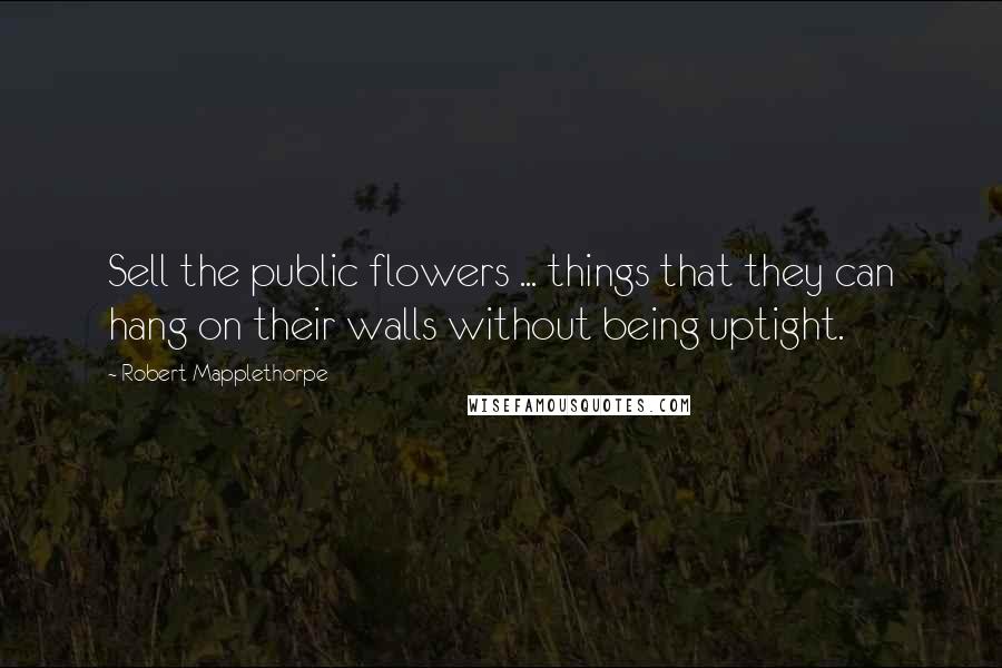 Robert Mapplethorpe Quotes: Sell the public flowers ... things that they can hang on their walls without being uptight.