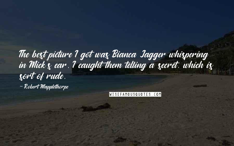 Robert Mapplethorpe Quotes: The best picture I got was Bianca Jagger whispering in Mick's ear. I caught them telling a secret, which is sort of rude.