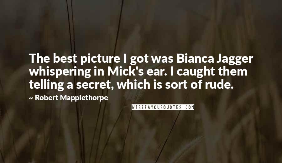Robert Mapplethorpe Quotes: The best picture I got was Bianca Jagger whispering in Mick's ear. I caught them telling a secret, which is sort of rude.