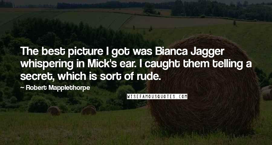 Robert Mapplethorpe Quotes: The best picture I got was Bianca Jagger whispering in Mick's ear. I caught them telling a secret, which is sort of rude.