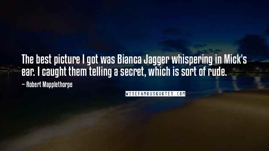 Robert Mapplethorpe Quotes: The best picture I got was Bianca Jagger whispering in Mick's ear. I caught them telling a secret, which is sort of rude.