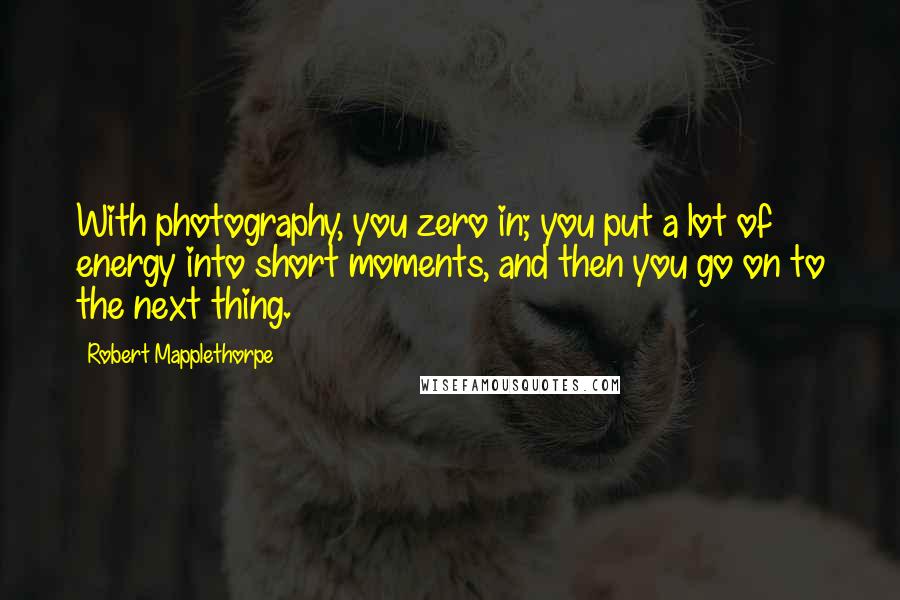 Robert Mapplethorpe Quotes: With photography, you zero in; you put a lot of energy into short moments, and then you go on to the next thing.