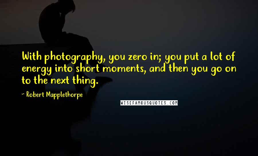 Robert Mapplethorpe Quotes: With photography, you zero in; you put a lot of energy into short moments, and then you go on to the next thing.