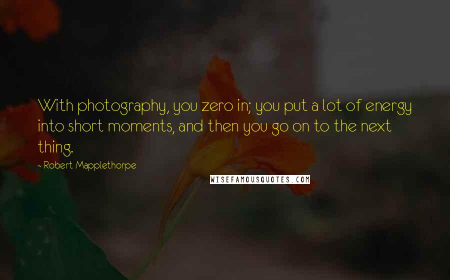 Robert Mapplethorpe Quotes: With photography, you zero in; you put a lot of energy into short moments, and then you go on to the next thing.