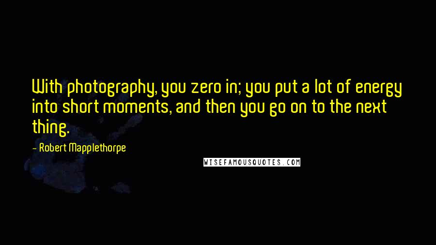 Robert Mapplethorpe Quotes: With photography, you zero in; you put a lot of energy into short moments, and then you go on to the next thing.