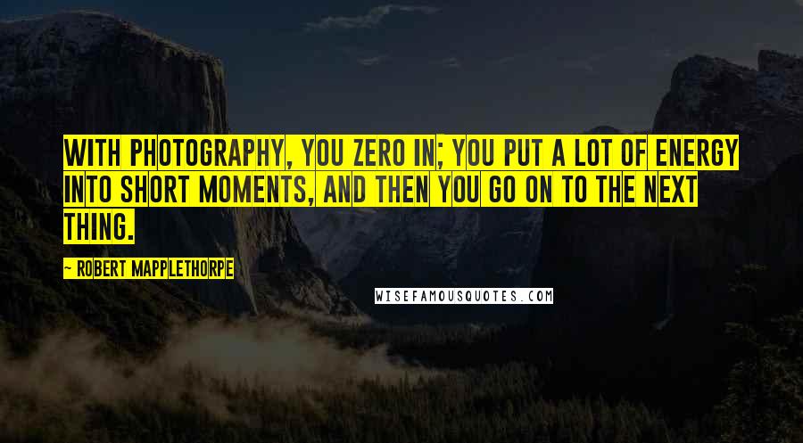 Robert Mapplethorpe Quotes: With photography, you zero in; you put a lot of energy into short moments, and then you go on to the next thing.