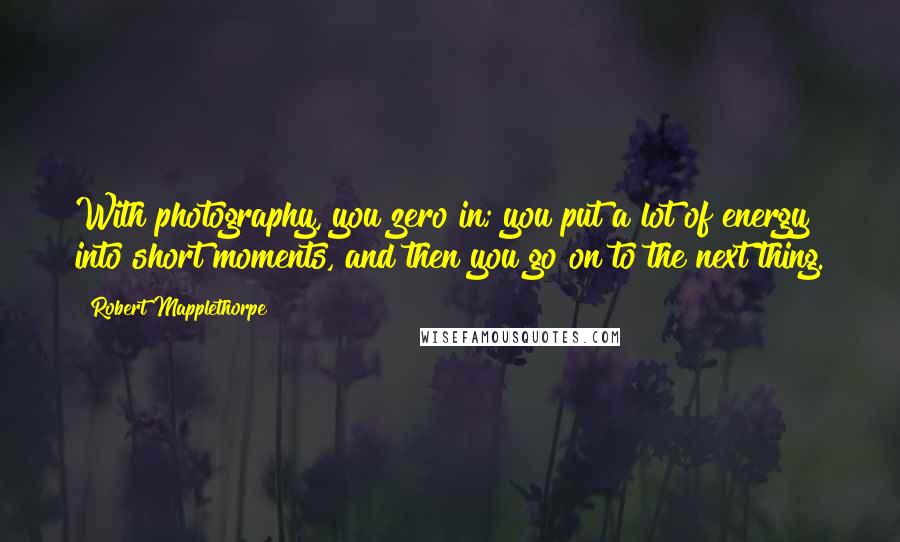 Robert Mapplethorpe Quotes: With photography, you zero in; you put a lot of energy into short moments, and then you go on to the next thing.