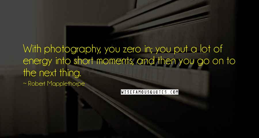 Robert Mapplethorpe Quotes: With photography, you zero in; you put a lot of energy into short moments, and then you go on to the next thing.