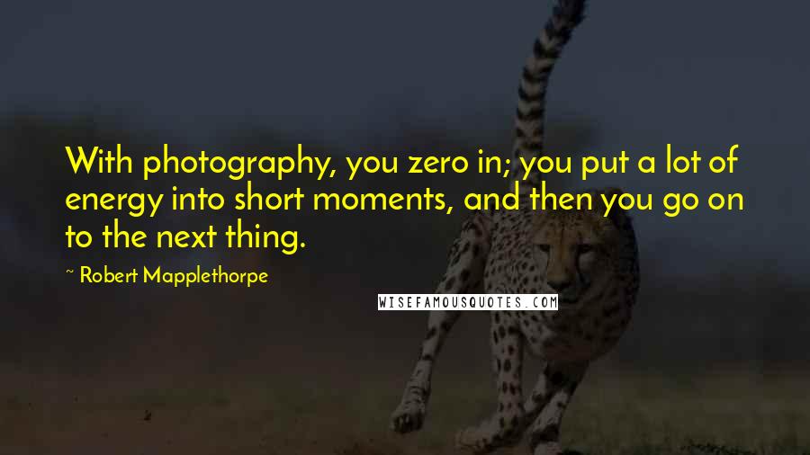 Robert Mapplethorpe Quotes: With photography, you zero in; you put a lot of energy into short moments, and then you go on to the next thing.