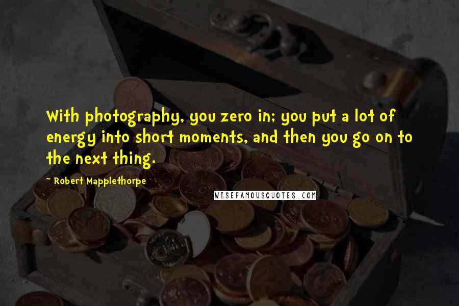 Robert Mapplethorpe Quotes: With photography, you zero in; you put a lot of energy into short moments, and then you go on to the next thing.