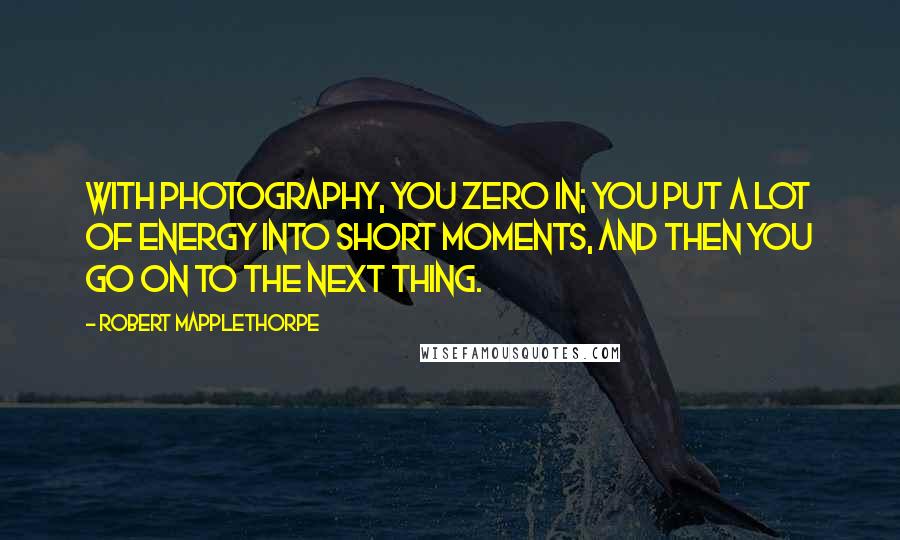 Robert Mapplethorpe Quotes: With photography, you zero in; you put a lot of energy into short moments, and then you go on to the next thing.