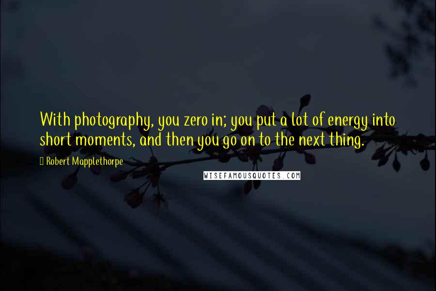 Robert Mapplethorpe Quotes: With photography, you zero in; you put a lot of energy into short moments, and then you go on to the next thing.