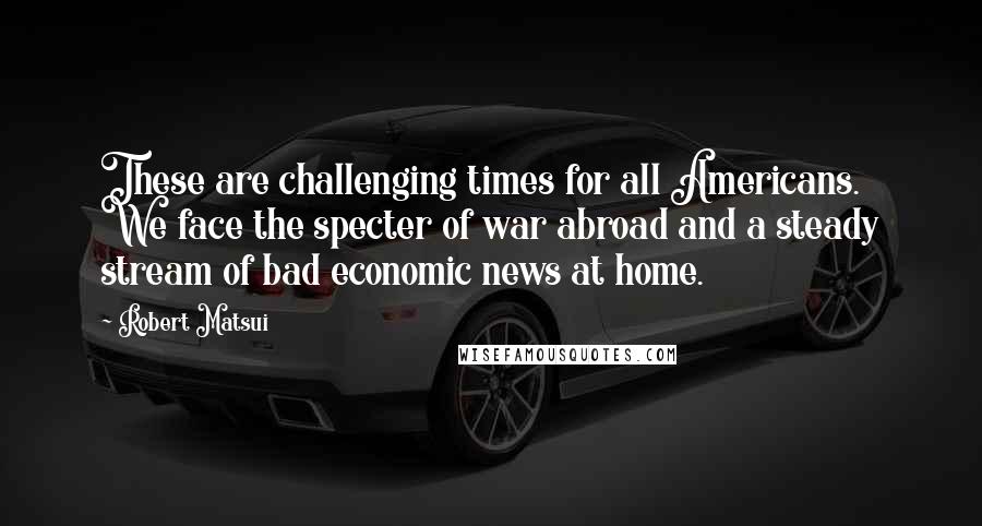 Robert Matsui Quotes: These are challenging times for all Americans. We face the specter of war abroad and a steady stream of bad economic news at home.