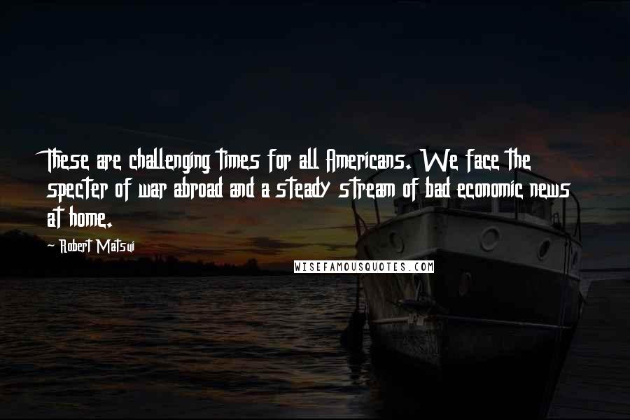 Robert Matsui Quotes: These are challenging times for all Americans. We face the specter of war abroad and a steady stream of bad economic news at home.