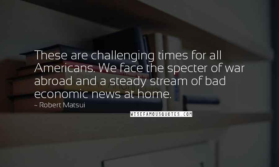 Robert Matsui Quotes: These are challenging times for all Americans. We face the specter of war abroad and a steady stream of bad economic news at home.