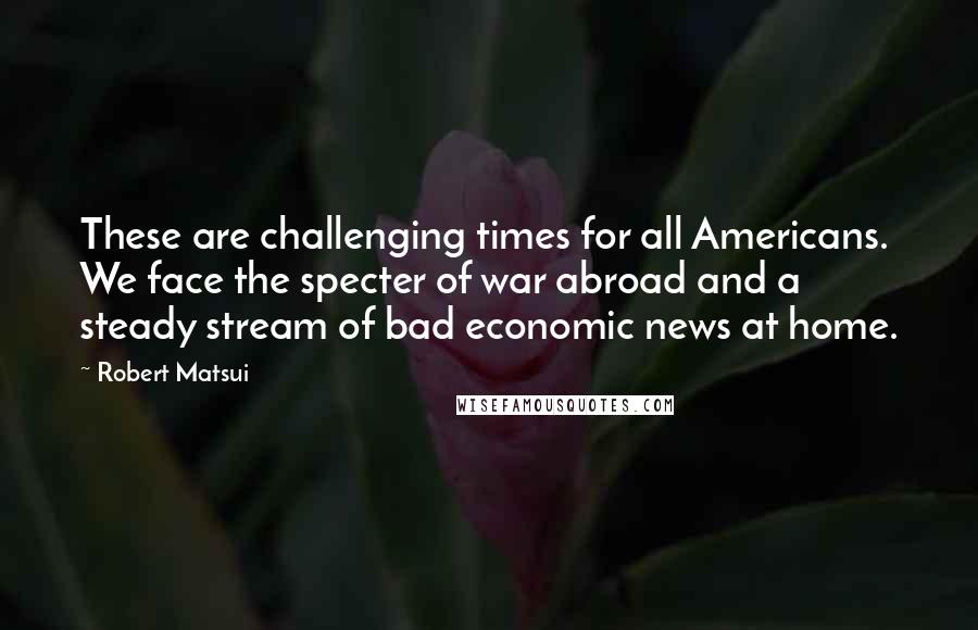 Robert Matsui Quotes: These are challenging times for all Americans. We face the specter of war abroad and a steady stream of bad economic news at home.