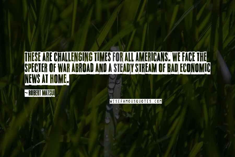 Robert Matsui Quotes: These are challenging times for all Americans. We face the specter of war abroad and a steady stream of bad economic news at home.