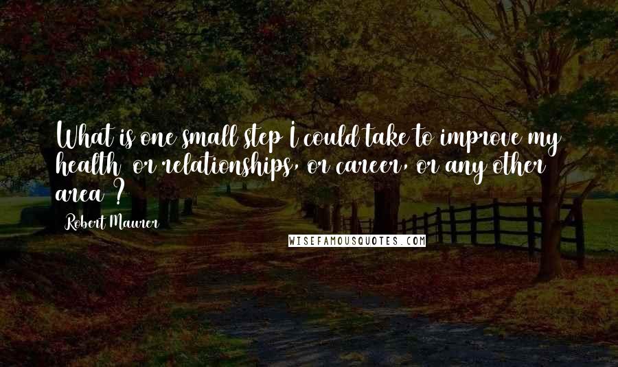 Robert Maurer Quotes: What is one small step I could take to improve my health (or relationships, or career, or any other area)?