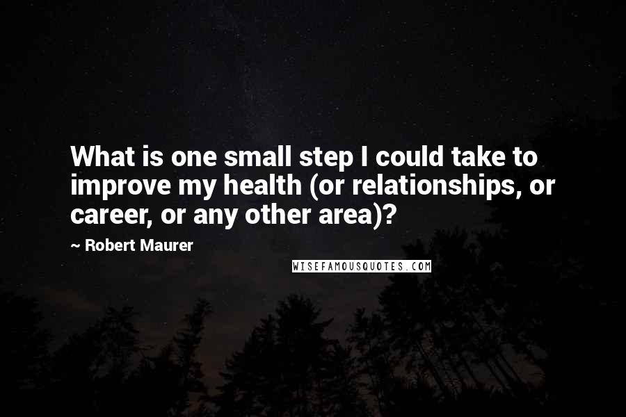 Robert Maurer Quotes: What is one small step I could take to improve my health (or relationships, or career, or any other area)?
