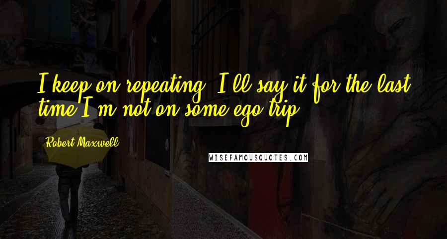 Robert Maxwell Quotes: I keep on repeating, I'll say it for the last time-I'm not on some ego trip.