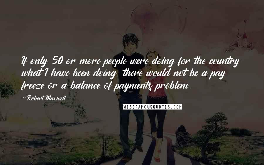 Robert Maxwell Quotes: If only 50 or more people were doing for the country what I have been doing, there would not be a pay freeze or a balance of payments problem.