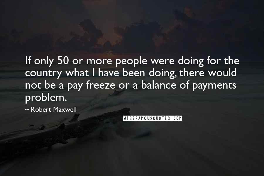 Robert Maxwell Quotes: If only 50 or more people were doing for the country what I have been doing, there would not be a pay freeze or a balance of payments problem.