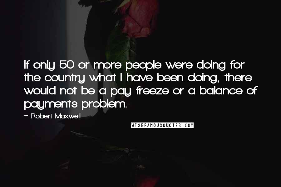 Robert Maxwell Quotes: If only 50 or more people were doing for the country what I have been doing, there would not be a pay freeze or a balance of payments problem.