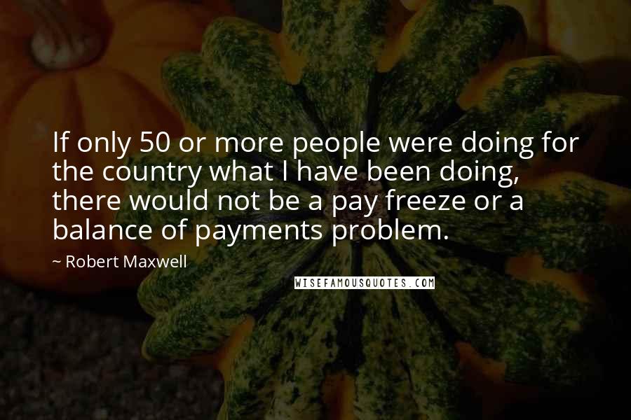 Robert Maxwell Quotes: If only 50 or more people were doing for the country what I have been doing, there would not be a pay freeze or a balance of payments problem.