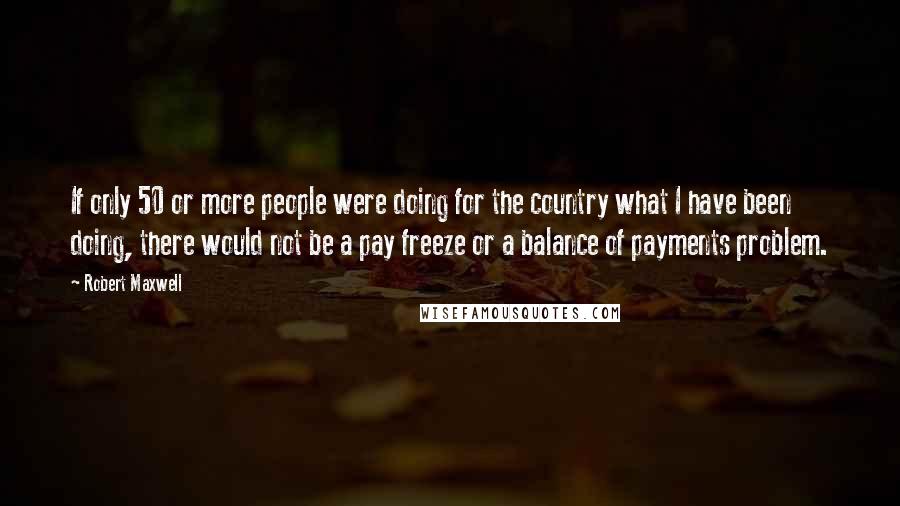 Robert Maxwell Quotes: If only 50 or more people were doing for the country what I have been doing, there would not be a pay freeze or a balance of payments problem.