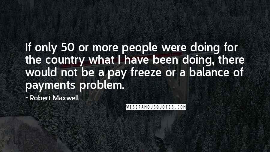 Robert Maxwell Quotes: If only 50 or more people were doing for the country what I have been doing, there would not be a pay freeze or a balance of payments problem.