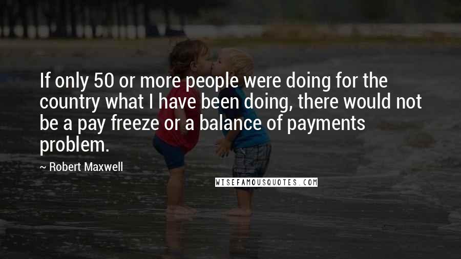 Robert Maxwell Quotes: If only 50 or more people were doing for the country what I have been doing, there would not be a pay freeze or a balance of payments problem.