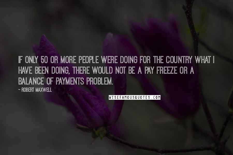 Robert Maxwell Quotes: If only 50 or more people were doing for the country what I have been doing, there would not be a pay freeze or a balance of payments problem.