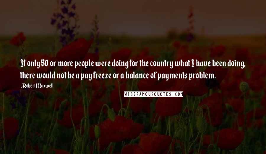 Robert Maxwell Quotes: If only 50 or more people were doing for the country what I have been doing, there would not be a pay freeze or a balance of payments problem.