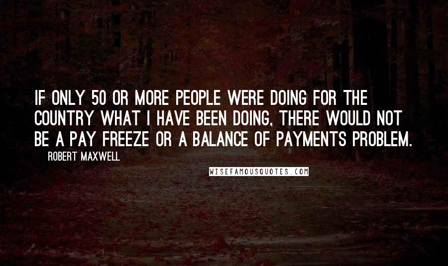 Robert Maxwell Quotes: If only 50 or more people were doing for the country what I have been doing, there would not be a pay freeze or a balance of payments problem.