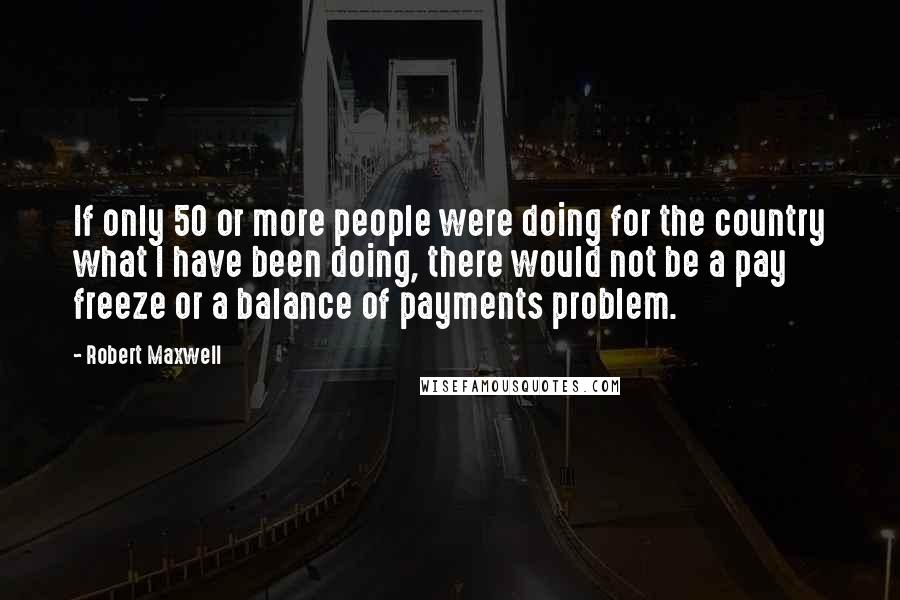 Robert Maxwell Quotes: If only 50 or more people were doing for the country what I have been doing, there would not be a pay freeze or a balance of payments problem.