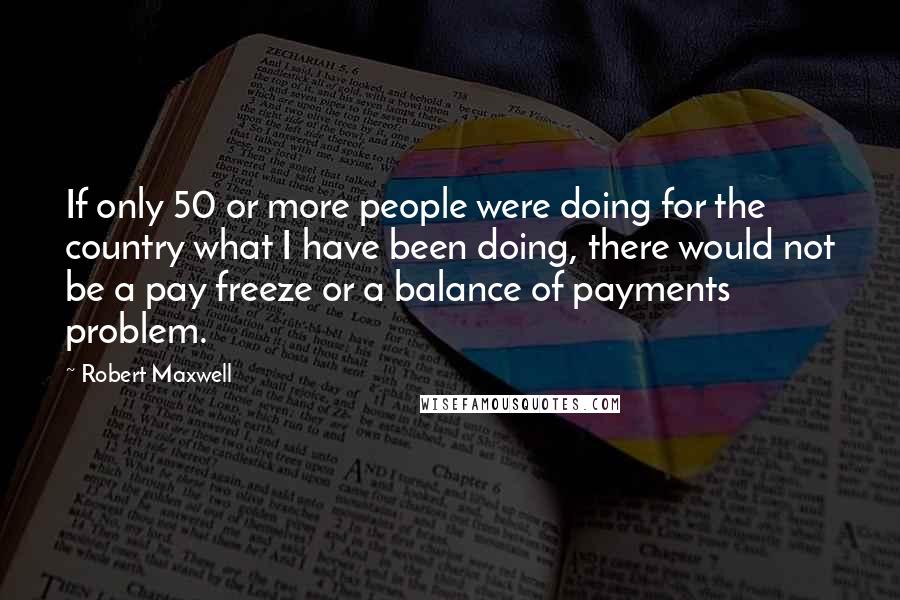 Robert Maxwell Quotes: If only 50 or more people were doing for the country what I have been doing, there would not be a pay freeze or a balance of payments problem.