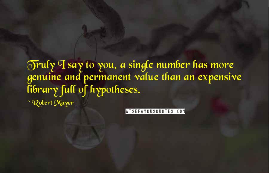 Robert Mayer Quotes: Truly I say to you, a single number has more genuine and permanent value than an expensive library full of hypotheses.