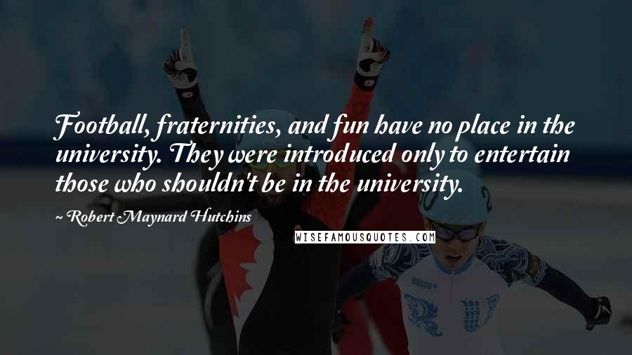 Robert Maynard Hutchins Quotes: Football, fraternities, and fun have no place in the university. They were introduced only to entertain those who shouldn't be in the university.