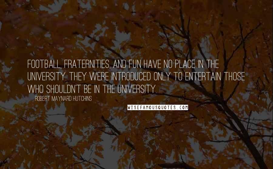 Robert Maynard Hutchins Quotes: Football, fraternities, and fun have no place in the university. They were introduced only to entertain those who shouldn't be in the university.